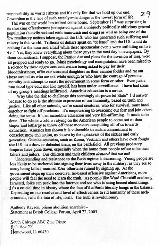 responsibility as world citizens and it’s only fair that we hold up our end. 29 Cowardice in the face of such cataclysmic danger is the lowest form of life. The war on the world has indeed come home. September 11" was st its shocking effectivencss juxtaposed against a uniquely politially ot tthnml(hfllvflysflhledwi‘hhfinmmdmp)uwaflubdngm:oflhfl fow retaliatory actions taken against the U.S. who has generated such suffering and isery in this world. Trillons of dollars speat on “defense” and the U.S. could do nothing for the hour and o half while these spectacular events were unfolding on live 4v.? Yer, they knew everything about these guys in the next day’s newspapers. By sheer coincidence, | suppose, the Patriot Act and plans for the invasion of Irag, were all prepped and ready to go. Mass psychology and manipulation have been raised to a science by these aggressors and we e being asked to pay for their bloodthirstiness, offer our sons and daughters as their cannon fodder and rat out £hose around us who arc not white enough or who have the courage of genuine ‘morality and attempt 10 resist the government in some form or other. Even just a free skool type educator like myself, has been under surveillance. 1 have had some of my group’s meeings infiltraied. Anarchist education is a no-1o. ‘Why take the risk to challenge this seemingly all-powerful Statc? I’d answer because 10 do so i the ultimate expression of our humanity, based on truth and. gustice. Like all other animals, we’re social creatures, who for survival, must band “ogether to fight off predaors. I’s empowering t0 overcome our fear and join others doing the same. 1t’s an incredible education and very life-affirming. It needs to be. done. The whole world is relying on the American people to come out of their ‘stupor and lethargy to throw off these monsters catspulting all of us lowards exinction. America has shown it is vulnerable 10 such a commitment consciousncss and ecion, 23 Shown by the upheavals of the sixties and early ‘seventics. Outside counirics, such as Korea, Vietnam and others have even fought Zhe USS. to.8 draw or defeated them, on the batlefield. Al previous predatory empires have gone down, especially when the home front people refuse to be their illers and jailoss. Our children and their children demand that we act! Understanding and resistance to the Bush regime is increasing. Young people are fess likely 1o be suckered into signing their lives away to the military, as they see 50 many being killed, maimed &/or otherwise ruined by signing up. As the ‘government steps up their coercive, lic-based offensive against Americans, more oo il e it Lomn o ‘As people like Ward Churchill are Leing 70’s a crucial time in history where the fate of the Earth literally hangs in the balance. ‘Depending on our resolve and level of effectiveness to rid humanity of these arch- criminals, rest the fate of i, itself. The truth s revolutionary. Anthouy Rayson, prison abolition anarchist Statement at Beloit College Forum, April 22, 2005 South Chicago ABC Zine Disto P.0.Box 7121 ‘Homewood, 11. 60430